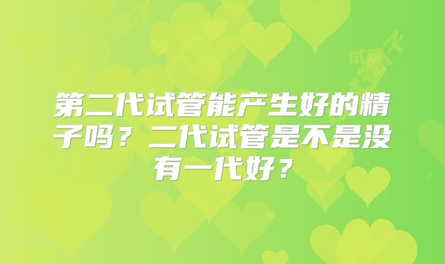 第二代试管能产生好的精子吗?二代试管是不是没有一代好?
