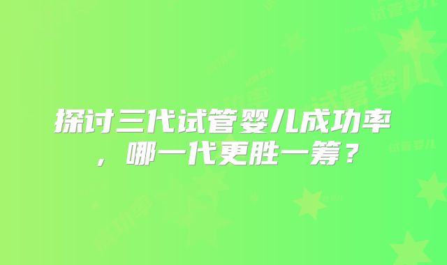 探讨三代试管婴儿成功率,哪一代更胜一筹?