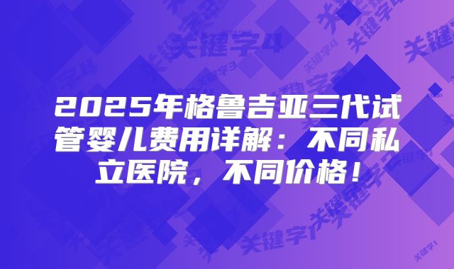 2025年格鲁吉亚三代试管婴儿费用详解:不同私立医院,不同价格!