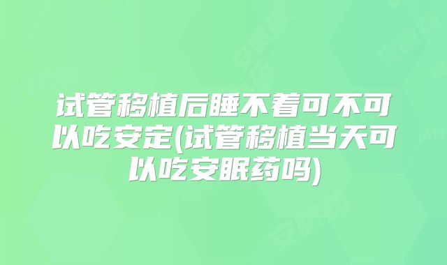 试管移植后睡不着可不可以吃安定(试管移植当天可以吃安眠药吗)