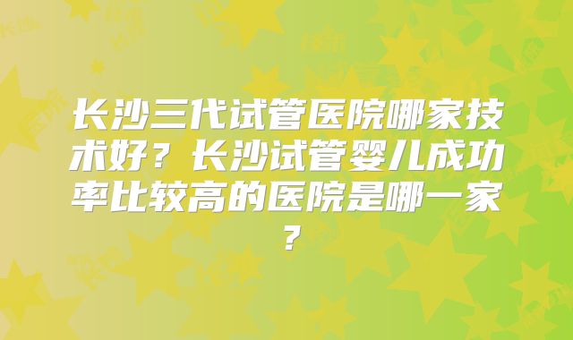 长沙三代试管医院哪家技术好?长沙试管婴儿成功率比较高的医院是哪一家?
