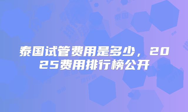 泰国试管费用是多少，2025费用排行榜公开