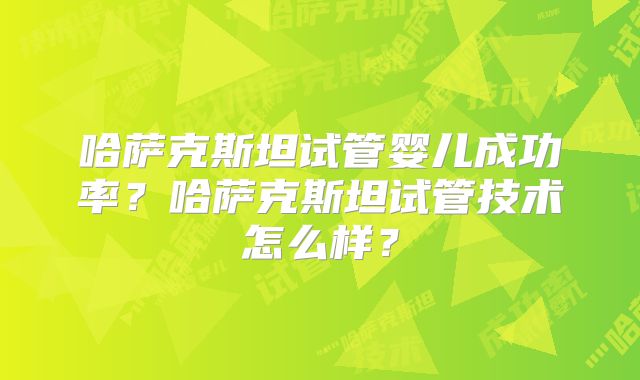 哈萨克斯坦试管婴儿成功率?哈萨克斯坦试管技术怎么样?
