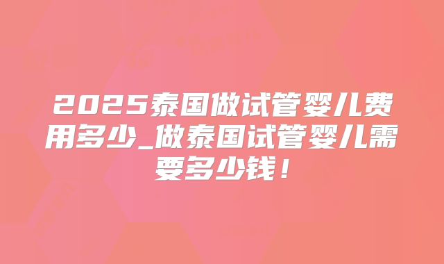 2025泰国做试管婴儿费用多少_做泰国试管婴儿需要多少钱!