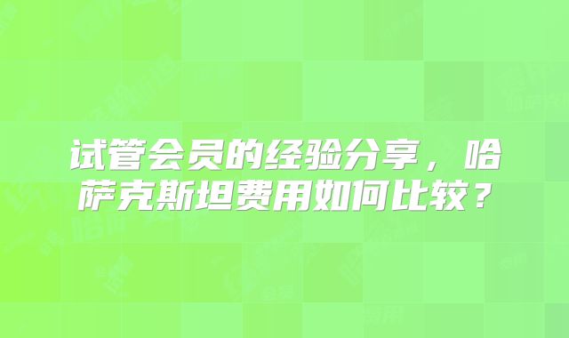 试管会员的经验分享，哈萨克斯坦费用如何比较？