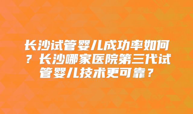 长沙试管婴儿成功率如何？长沙哪家医院第三代试管婴儿技术更可靠？