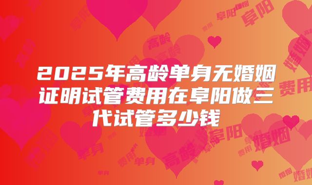 2025年高龄单身无婚姻证明试管费用在阜阳做三代试管多少钱