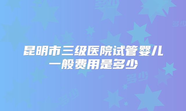 昆明市三级医院试管婴儿一般费用是多少
