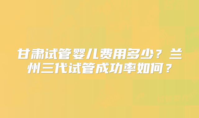 甘肃试管婴儿费用多少?兰州三代试管成功率如何?