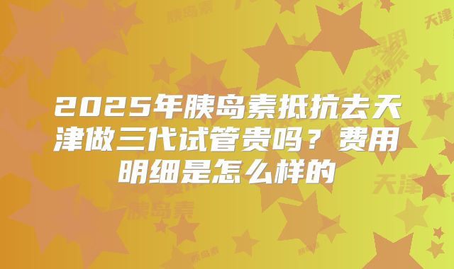 2025年胰岛素抵抗去天津做三代试管贵吗？费用明细是怎么样的