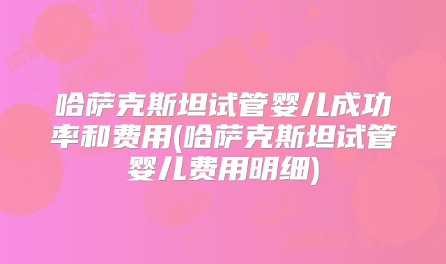 哈萨克斯坦试管婴儿成功率和费用(哈萨克斯坦试管婴儿费用明细)