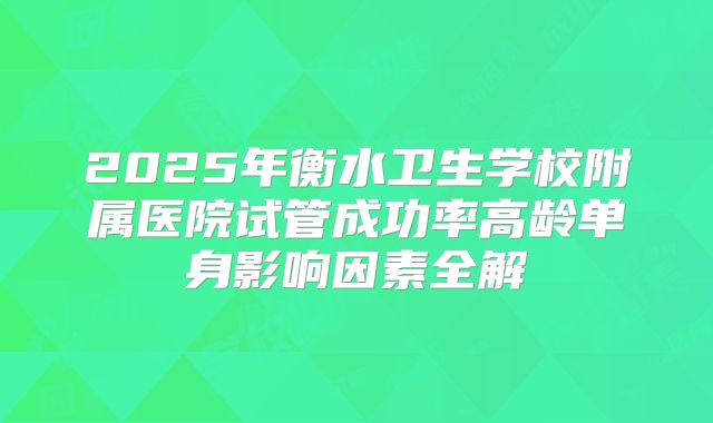 2025年衡水卫生学校附属医院试管成功率高龄单身影响因素全解