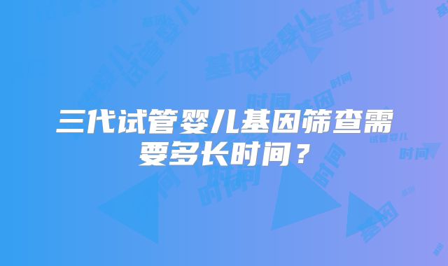 三代试管婴儿基因筛查需要多长时间？
