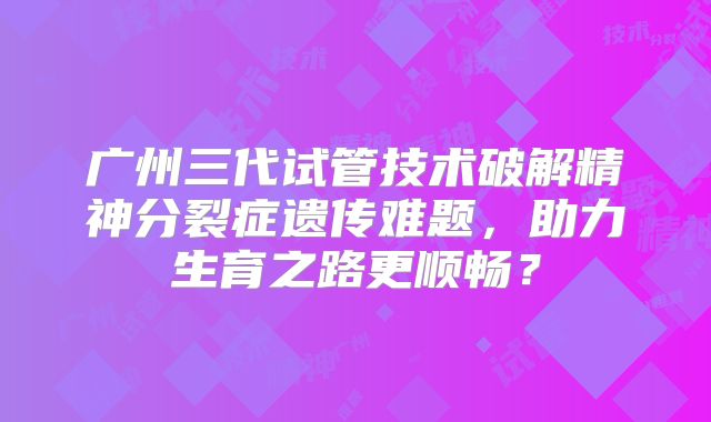 广州三代试管技术破解精神分裂症遗传难题,助力生育之路更顺畅?