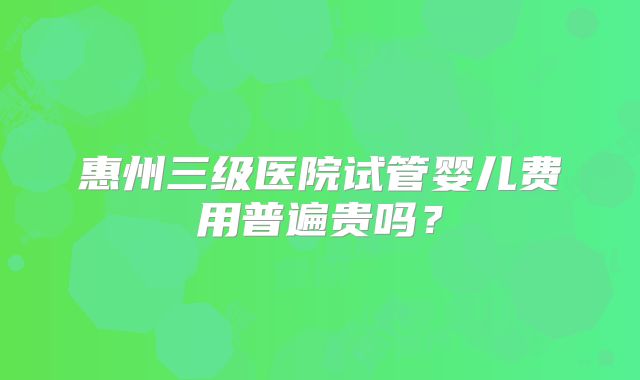 惠州三级医院试管婴儿费用普遍贵吗？
