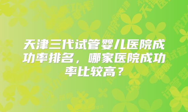 天津三代试管婴儿医院成功率排名,哪家医院成功率比较高?