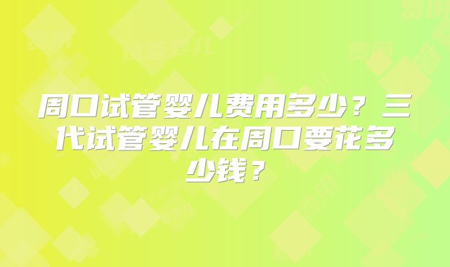 周口试管婴儿费用多少？三代试管婴儿在周口要花多少钱？