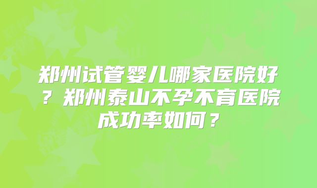 郑州试管婴儿哪家医院好?郑州泰山不孕不育医院成功率如何?