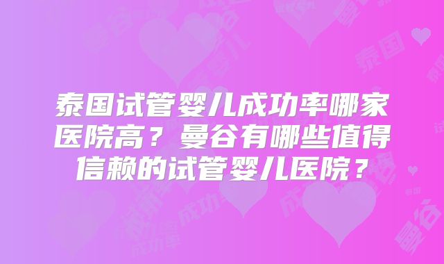 泰国试管婴儿成功率哪家医院高?曼谷有哪些值得信赖的试管婴儿医院?
