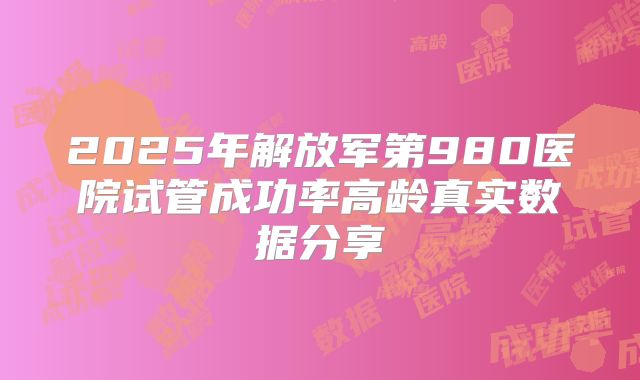 2025年解放军第980医院试管成功率高龄真实数据分享