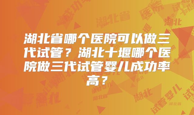 湖北省哪个医院可以做三代试管?湖北十堰哪个医院做三代试管婴儿成功率高?
