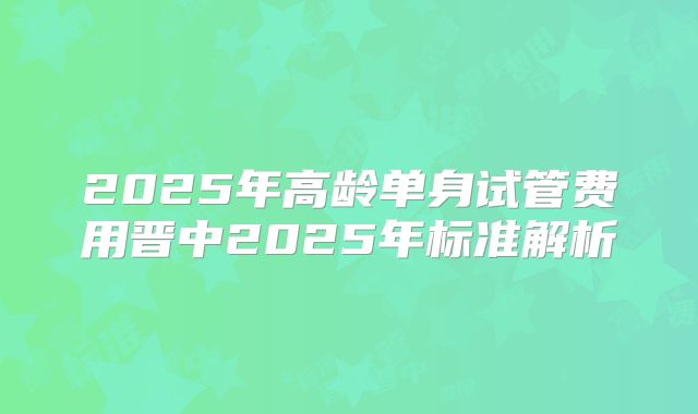 2025年高龄单身试管费用晋中2025年标准解析