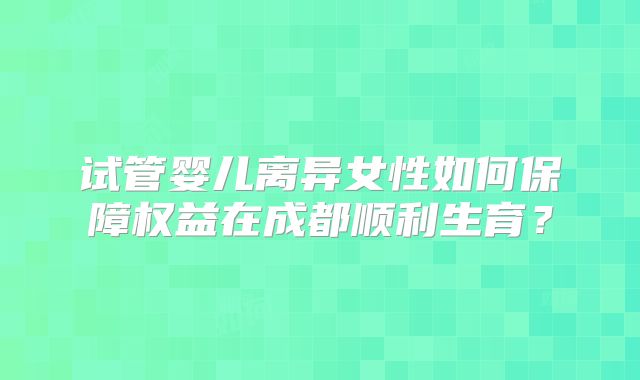 试管婴儿离异女性如何保障权益在成都顺利生育？