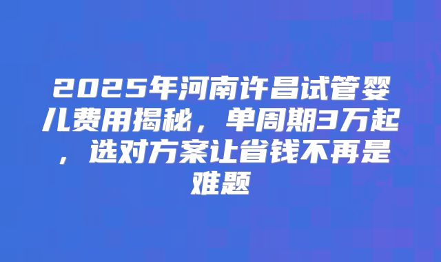2025年河南许昌试管婴儿费用揭秘，单周期3万起，选对方案让省钱不再是难题