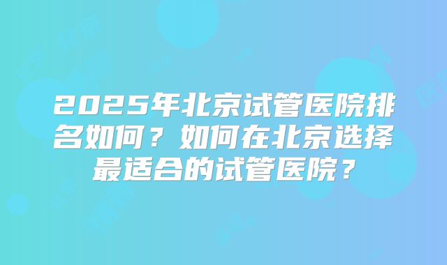 2025年北京试管医院排名如何?如何在北京选择最适合的试管医院?