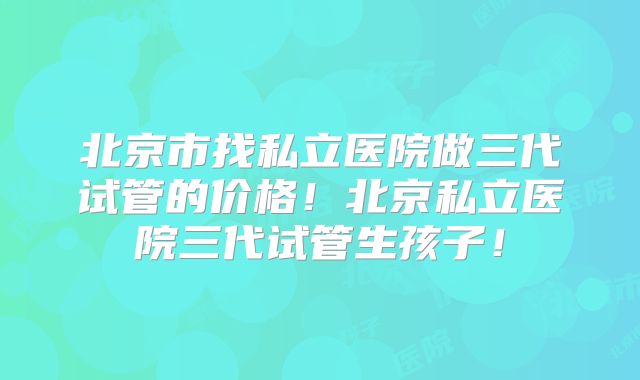 北京市找私立医院做三代试管的价格！北京私立医院三代试管生孩子！