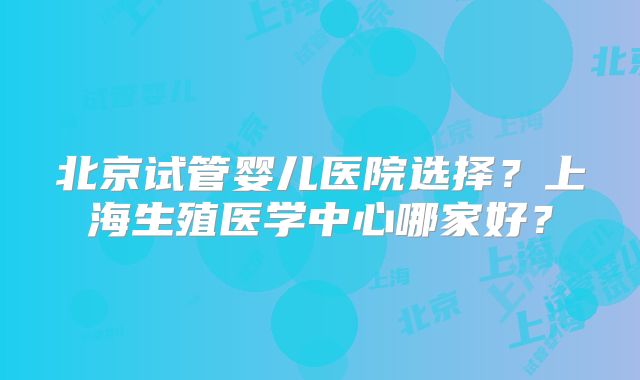 北京试管婴儿医院选择？上海生殖医学中心哪家好？