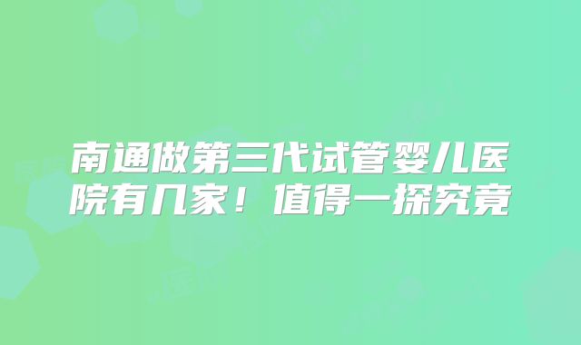 南通做第三代试管婴儿医院有几家！值得一探究竟