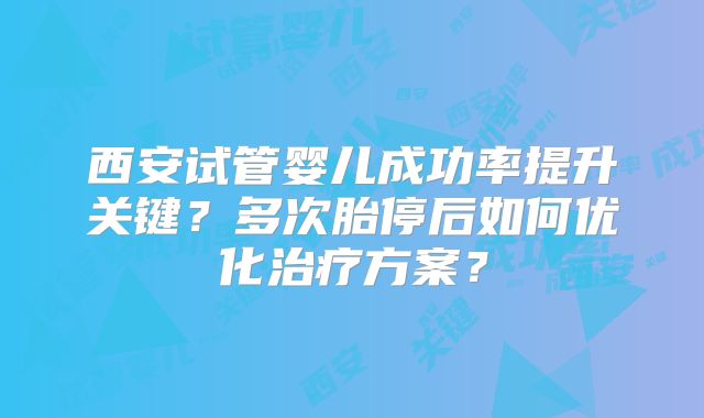 西安试管婴儿成功率提升关键？多次胎停后如何优化治疗方案？