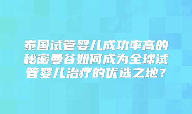 泰国试管婴儿成功率高的秘密曼谷如何成为全球试管婴儿治疗的优选之地?