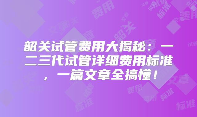 韶关试管费用大揭秘:一二三代试管详细费用标准,一篇文章全搞懂!