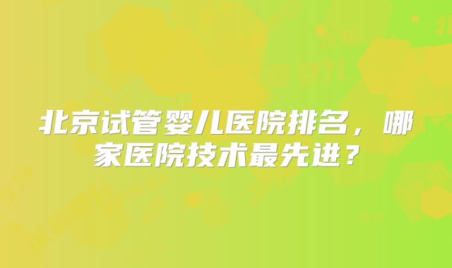 北京试管婴儿医院排名，哪家医院技术最先进？