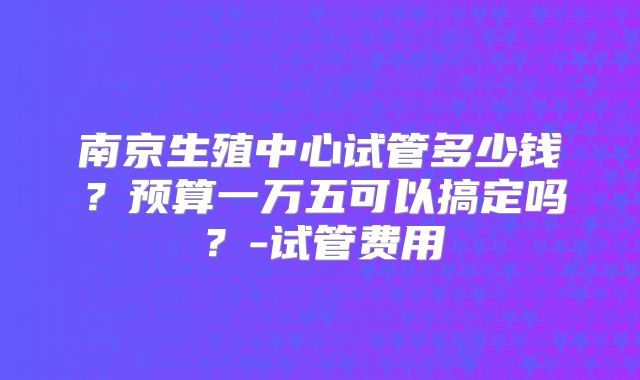 南京生殖中心试管多少钱?预算一万五可以搞定吗?-试管费用