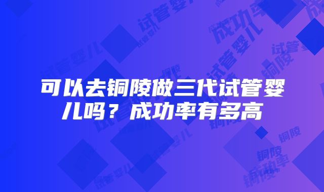 可以去铜陵做三代试管婴儿吗？成功率有多高