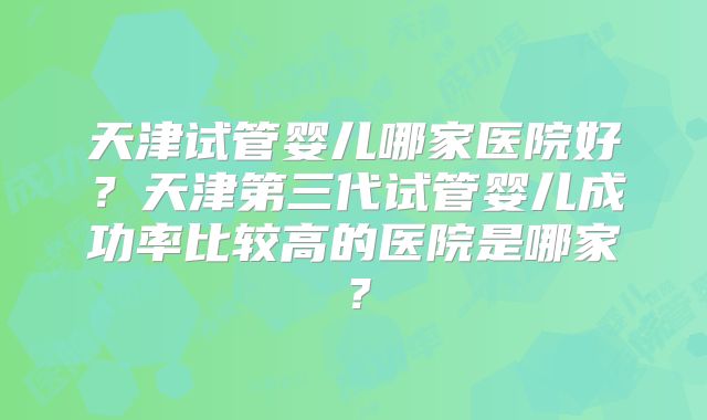 天津试管婴儿哪家医院好?天津第三代试管婴儿成功率比较高的医院是哪家?