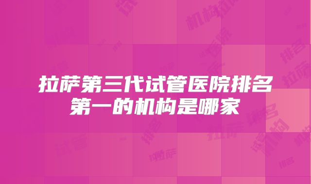 拉萨第三代试管医院排名第一的机构是哪家