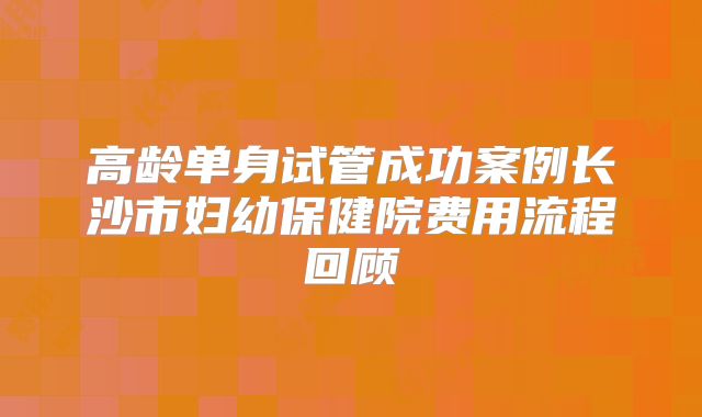 高龄单身试管成功案例长沙市妇幼保健院费用流程回顾