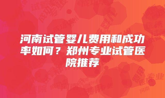 河南试管婴儿费用和成功率如何？郑州专业试管医院推荐