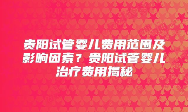 贵阳试管婴儿费用范围及影响因素?贵阳试管婴儿治疗费用揭秘