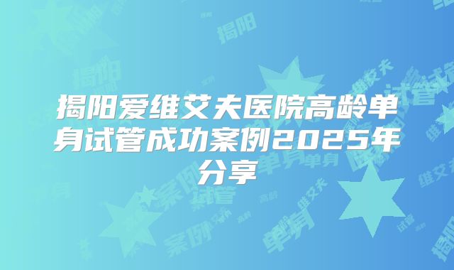 揭阳爱维艾夫医院高龄单身试管成功案例2025年分享