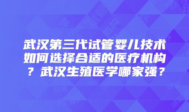 武汉第三代试管婴儿技术如何选择合适的医疗机构？武汉生殖医学哪家强？
