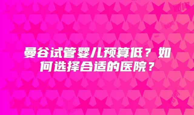 曼谷试管婴儿预算低？如何选择合适的医院？