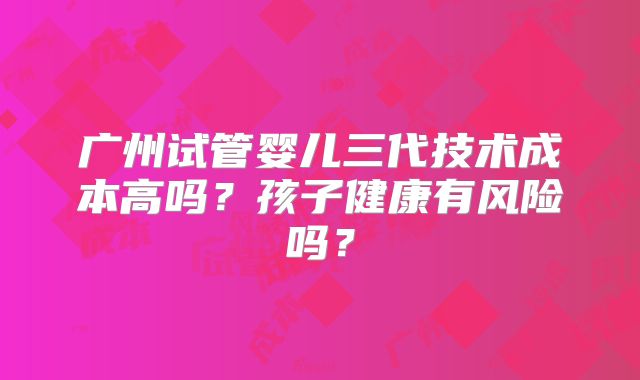 广州试管婴儿三代技术成本高吗？孩子健康有风险吗？