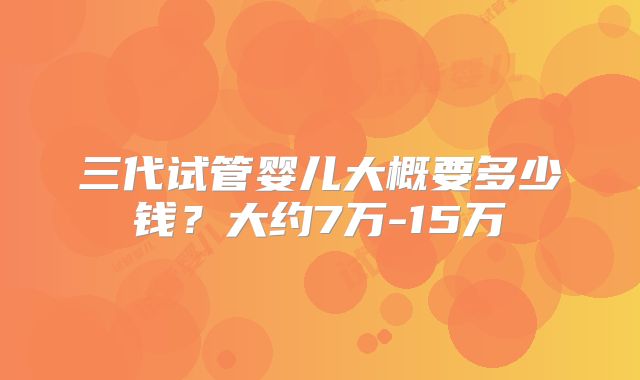 三代试管婴儿大概要多少钱？大约7万-15万