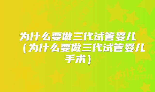 为什么要做三代试管婴儿（为什么要做三代试管婴儿手术）