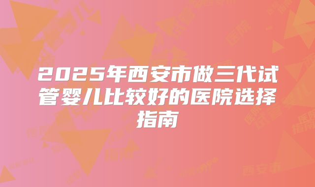 2025年西安市做三代试管婴儿比较好的医院选择指南